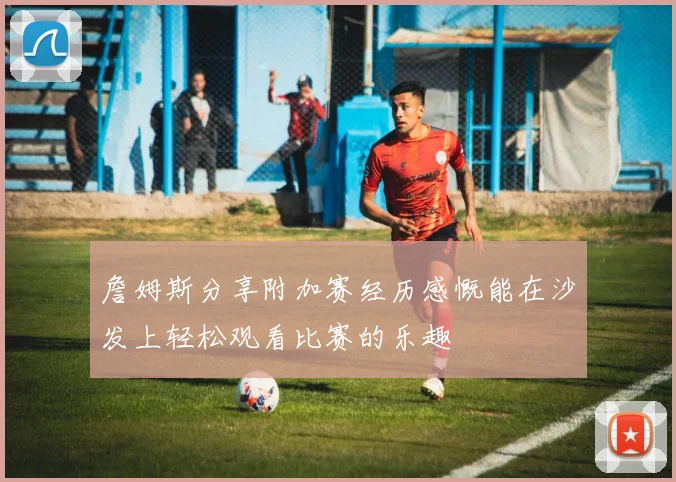 詹姆斯分享附加赛经历感慨能在沙发上轻松观看比赛的乐趣