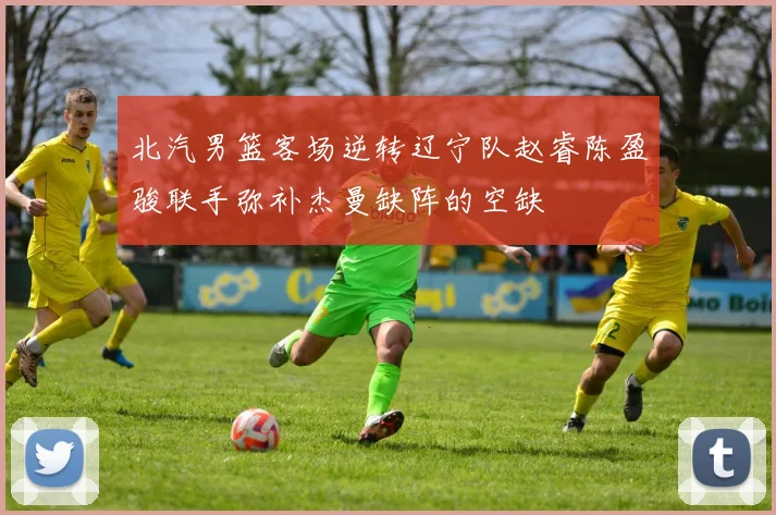 北汽男篮客场逆转辽宁队赵睿陈盈骏联手弥补杰曼缺阵的空缺