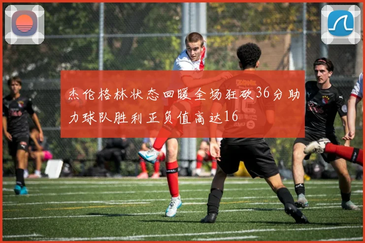 杰伦格林状态回暖全场狂砍36分助力球队胜利正负值高达16
