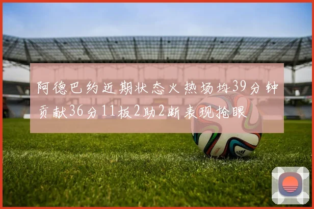 阿德巴约近期状态火热场均39分钟贡献36分11板2助2断表现抢眼