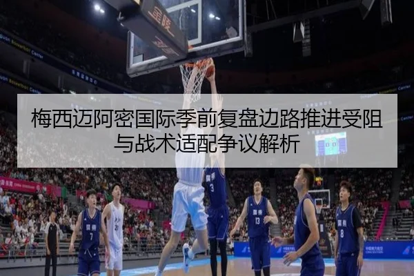 梅西迈阿密国际季前复盘边路推进受阻与战术适配争议解析