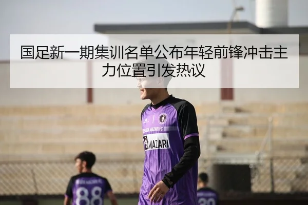 国足新一期集训名单公布年轻前锋冲击主力位置引发热议