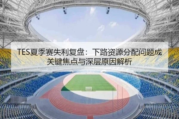 TES夏季赛失利复盘：下路资源分配问题成关键焦点与深层原因解析
